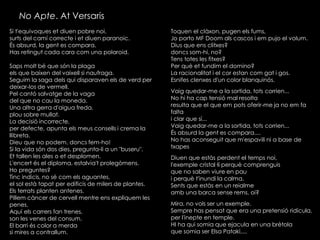 No Apte. At Versaris
Si t'equivoques et diuen pobre noi,
surts del camí correcte i et diuen paranoic.
És absurd, la gent es compara,
Has retingut cada cara com una polaroid.
Saps molt bé que són la plaga
els que baixen del vaixell si naufraga.
Seguim la saga dels qui disparaven els de verd per
deixar-los de vermell.
Pel cantó salvatge de la vaga
del que no cau la moneda.
Una altra gerra d'aigua freda,
plou sobre mullat.
La decisió incorrecte,
per defecte, apunta els meus consells i crema la
llibreta.
Dieu que no podem, doncs fem-ho!
Si la vida són dos dies, pregunta-li a un "buseru".
Et tallen les ales o et desplomen.
L'encert és el diploma, estalvia't prolegòmens.
Ho preguntes?
Tinc indicis, no sé com els aguantes,
el sol està tapat per edificis de milers de plantes.
Els terrats planten antenes.
Pillem càncer de cervell mentre ens expliquem les
penes.
Aquí els carrers fan trenes,
son les venes del consum.
El barri és color a merda
si mires a contrallum.

Toquen el clàxon, pugen els fums,
Jo porto MF Doom als cascos i em pujo el volum.
Dius que ens clitxes?
doncs som-hi, no?
Tens totes les fitxes?
Per què et fundim el domino?
La racionalitat i el cor estan com gat i gos.
Esnifes clenxes d'un color blanquinós.
Vaig quedar-me a la sortida, tots corrien...
No hi ha cap tensió mal resolta
resulta que el que em pots oferir-me ja no em fa
falta
i clar que sí...
Vaig quedar-me a la sortida, tots corrien...
És absurd la gent es compara....
No has aconseguit que m'espavili ni a base de
txapes
Diuen que estàs perdent el temps noi,
l'exemple cristal·lí perquè comprenguis
que no saben viure en pau
i perquè t'inundi la calma.
Sents que estàs en un reialme
amb una barca sense rems, oi?
Mira, no vols ser un exemple.
Sempre has pensat que era una pretensió ridícula,
per l'inepte en temple.
HI ha qui somia que ejacula en una brètola
que somia ser Elsa Pataki,...

 