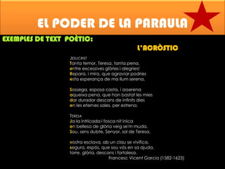 EL PODER DE LA PARAULA
EXEMPLES DE TEXT POÈTIC:
L’ACRÒSTIC
JESUCRIST
Tanta temor, Teresa, tanta pena,
entre excessives glòries i alegries!
Repara, i mira, que agraviar podries
esta esperança de ma llum serena.
Sossega, esposa casta, i asserena
aqueixa pena, que han bastat les mies
dar durador descans de infinits dies
en les eternes sales, per estrena.
TERESA
Ja la intricada i fosca nit inica
en bellesa de glòria veig se'm muda.
Sou, sens dubte, Senyor, sol de Teresa,
vostra esclava, ab un clau se vivifica,
segura, espós, que sou vós en sa ajuda,
torre, glòria, descans i fortalesa.
Francesc Vicent Garcia (1582-1623)

 