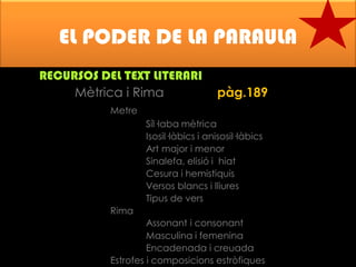 EL PODER DE LA PARAULA
RECURSOS DEL TEXT LITERARI
Mètrica i Rima

pàg.189

Metre

Síl·laba mètrica
Isosil·làbics i anisosil·làbics
Art major i menor
Sinalefa, elisió i hiat
Cesura i hemistiquis
Versos blancs i lliures
Tipus de vers
Rima

Assonant i consonant
Masculina i femenina
Encadenada i creuada
Estrofes i composicions estròfiques

 