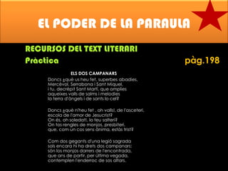 EL PODER DE LA PARAULA
RECURSOS DEL TEXT LITERARI
Pràctica
ELS DOS CAMPANARS
Doncs ¿què us heu fet, superbes abadies,
Mercèvol, Serrabona i Sant Miquel,
i tu, decrèpit Sant Martí, que omplies
aqueixes valls de salms i melodies
la terra d'àngels i de sants lo cel?
Doncs ¿què n'heu fet , oh valls!, de l'asceteri,
escola de l'amor de Jesucrist?
On és, oh soledat!, lo teu salteri?
On tos rengles de monjos, presbiteri,
que, com un cos sens ànima, estàs trist?

Com dos gegants d'una legió sagrada
sols encara hi ha drets dos campanars:
són los monjos darrers de l'encontrada,
que ans de partir, per última vegada,
contemplen l'enderroc de sos altars.

pàg.198

 