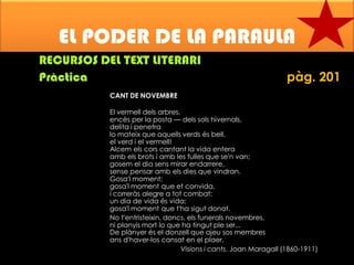 EL PODER DE LA PARAULA
RECURSOS DEL TEXT LITERARI
Pràctica

pàg. 201

CANT DE NOVEMBRE
El vermell dels arbres,
encès per la posta — dels sols hivernals,
delita i penetra
lo mateix que aquells verds és bell,
el verd i el vermell!
Alcem els cors cantant la vida entera
amb els brots i amb les fulles que se'n van;
gosem el dia sens mirar endarrere,
sense pensar amb els dies que vindran.
Gosa'l moment;
gosa'l moment que et convida,
i correràs alegre a tot combat:
un dia de vida és vida;
gosa'l moment que t'ha sigut donat.
No t'entristeixin, doncs, els funerals novembres,
ni planyis mort lo que ha tingut ple ser...
De plànyer és el donzell que ajeu sos membres
ans d'haver-los cansat en el plaer.
Visions i cants. Joan Maragall (1860-1911)

 