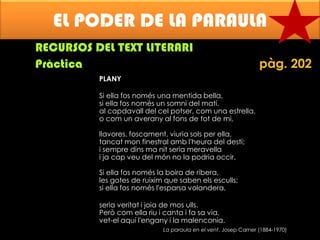EL PODER DE LA PARAULA
RECURSOS DEL TEXT LITERARI
Pràctica

pàg. 202

PLANY
Si ella fos només una mentida bella,
si ella fos només un somni del matí.
al capdavall del cel potser, com una estrella,
o com un averany al fons de tot de mi,
llavores, foscament, viuria sols per ella,
tancat mon finestral amb l'heura del destí;
i sempre dins ma nit seria meravella
i ja cap veu del món no la podria occir.

Si ella fos només la boira de ribera,
les gotes de ruixim que saben els esculls;
si ella fos només l'esparsa volandera,
seria veritat i joia de mos ulls.
Però com ella riu i canta i fa sa via,
vet-el aquí l'engany i la malenconia.
La paraula en el vent. Josep Carner (1884-1970)

 