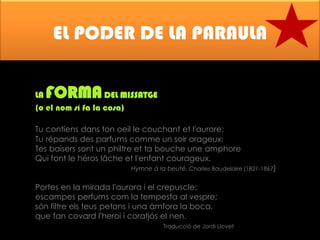 EL PODER DE LA PARAULA
FORMA

LA
DEL MISSATGE
(o el nom sí fa la cosa)
Tu contiens dans ton oeil le couchant et l'aurore;
Tu répands des parfums comme un soir orageux;
Tes baisers sont un philtre et ta bouche une amphore
Qui font le héros lâche et l'enfant courageux.

Hymne à la beuté. Charles Baudelaire (1821-1867)

Portes en la mirada l'aurora i el crepuscle;
escampes perfums com la tempesta al vespre;
són filtre els teus petons i una àmfora la boca,
que fan covard l'heroi i coratjós el nen.
Traducció de Jordi Llovet

 