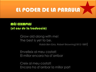 EL PODER DE LA PARAULA
MÉS EXEMPLES
(el cas de la traducció)
Grow old along with me!
The best is yet to be.

Rabbi Ben Ezra. Robert Browning(1812-1889)

Envelleix al meu costat!
El millor encara ha d’arribar
Creix al meu costat!
Encara ha d’arribar la millor part

 