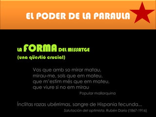 EL PODER DE LA PARAULA

FORMA

LA
DEL MISSATGE
(una qüestió crucial)
Vos que amb so mirar matau,
mirau-me, sols que em mateu,
que m’estim més que em mateu,
que viure si no em mirau
Popular mallorquina

Ínclitas razas ubérrimas, sangre de Hispania fecunda...
Salutación del optimista. Rubén Darío (1867-1916)

 