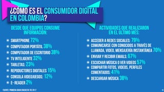 10
๏ Acceder a Redes sociales: 79%
๏ Comunicarse con conocidos a través de
llamada, video, mensajería instantánea 70%
๏ Enviar y recibir emails: 67%
๏ Escuchar música o ver videos 57%
๏ Compartir fotos, videos, perfiles
comentados: 41%
๏ Descargar música 38%
¿Cómo es el consumidor digital
en Colombia?
๏ Smartphone 72%
๏ Computador portÁtil 38%
๏ Computador de escritorio 38%
๏ TV Inteligente 32%
๏ tABLETAS: 23%
๏ Repoductores Digitales 15%
๏ Consola videojuegos: 12%
๏ E- reader 2%
Actividades que realizaron
en el último mes:
Desde que equipos consume
información:
Fuente: Primera GRan encuesta tic 2017
 
