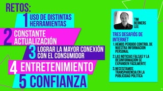 RETOS:
17
2
3
uso de distintas
herramientas1
4
5confianza
entretenimiento
LOGRAR LA MAYOR CONEXIÓN
CON EL CONSUMIDOR
constante  
actualización
Tres desafiós de
internet
1.hemos perdido control de
nuestra información
personal
2.las noticias falsas y la
desinformación se
expanden fácilmente
3.necesitamos
transparencia en la
publicidad política
tim
berners
lee
 