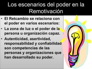 Los escenarios del poder en la
Remotivación
• El Retcambio se relaciona con
el poder en varios escenarios:
• La zona de luz o el poder de la
persona u organización capaz.
• Autenticidad, asertividad,
responsabilidad y confiabilidad
son competencias de las
personas y organizaciones que
han desarrollado su poder.
 