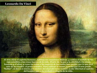 El Arte eleva el espíritu humano, sublima sus emociones básicas, y cultiva el sentido de ser más sensibles a las cosas buenas de la vida. El arte da  la paz y la vitalidad a la mente humana y el alma, y como los niños a las mujeres de los cuales han nacido, por lo que es el arte de su creador, el genio artístico. Para cultivar la mente para los que el arte puede "hablar", es dar a sí mismo por encima del nivel del reino animal, es dar libertad al espíritu del hombre que es la verdadera alegría de la vida.   Leonardo Da Vinci 