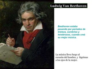 Ludwig Van Beethoven La música lleva fuego al corazón del hombre, y  lágrimas a los ojos de la mujer.  Beethoven estaba pasando por períodos de tristeza, sombríos y tenebrosos, cuando creó su mejor música.   