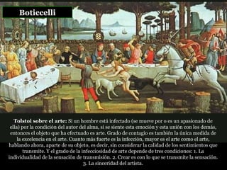 Boticcelli Tolstoi sobre el arte:  Si un hombre está infectado (se mueve por o es un apasionado de ella) por la condición del autor del alma, si se siente esta emoción y esta unión con los demás, entonces el objeto que ha efectuado es arte. Grado de contagio es también la única medida de la excelencia en el arte. Cuanto más fuerte es la infección, mayor es el arte como el arte, hablando ahora, aparte de su objeto, es decir, sin considerar la calidad de los sentimientos que transmite. Y el grado de la infecciosidad de arte depende de tres condiciones: 1. La individualidad de la sensación de transmisión. 2. Crear es con lo que se transmite la sensación.  3. La sinceridad del artista.   