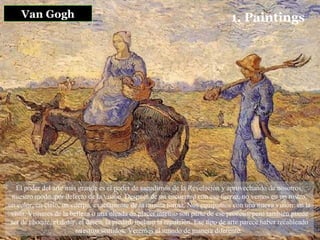 Van Gogh 1. Paintings El poder del arte más grande es el poder de sacudirnos de la Revelación y aprovechando de nosotros, nuestro modo, por defecto de la visión. Después de un encuentro con esa fuerza, no vemos en un rostro, un color, un cielo, un cuerpo, exactamente de la misma forma. Nos equipamos con una nueva visión: en la vista. Visiones de la belleza o una oleada de placer intenso son parte de ese proceso, pero también puede ser de choque, el dolor, el deseo, la piedad, incluso la repulsión. Ese tipo de arte parece haber recableado nuestros sentidos. Veremos el mundo de manera diferente.   