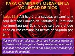 PARA CAMINAR Y OBRAR EN LA
VOLUNTAD DE DIOS
Isaías 35:8 Allí habrá una calzada, un camino, y
será llamado Camino de Santidad; el inmundo
no transitará por él, sino que será para el que
ande en ese camino; los necios no vagarán por
él.
Nos enseña que todas las obras que hagamos deben ser
cubiertas por la sangre de Cristo, debiendo ponernos las
sandalias del evangelio de la paz para poder caminar por
el camino de santidad.
 