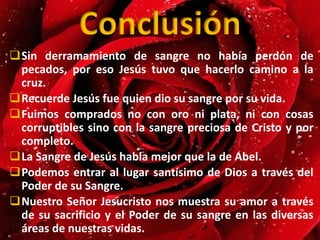 Conclusión
Sin derramamiento de sangre no había perdón de
pecados, por eso Jesús tuvo que hacerlo camino a la
cruz.
Recuerde Jesús fue quien dio su sangre por su vida.
Fuimos comprados no con oro ni plata, ni con cosas
corruptibles sino con la sangre preciosa de Cristo y por
completo.
La Sangre de Jesús habla mejor que la de Abel.
Podemos entrar al lugar santísimo de Dios a través del
Poder de su Sangre.
Nuestro Señor Jesucristo nos muestra su amor a través
de su sacrificio y el Poder de su sangre en las diversas
áreas de nuestras vidas.
 
