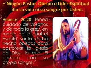 Hebreos 20:28 Tened
cuidado de vosotros
y de toda la grey, en
medio de la cual el
Espíritu Santo os ha
hecho obispos para
pastorear la iglesia
de Dios, la cual El
compró con su
propia sangre.
Ningún Pastor, Obispo o Líder Espiritual
dio su vida ni su sangre por Usted.
 