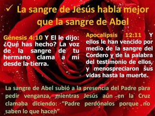 Génesis 4:10 Y El le dijo:
¿Qué has hecho? La voz
de la sangre de tu
hermano clama a mí
desde la tierra.
 La sangre de Jesús habla mejor
que la sangre de Abel
Apocalipsis 12:11 Y
ellos le han vencido por
medio de la sangre del
Cordero y de la palabra
del testimonio de ellos,
y menospreciaron sus
vidas hasta la muerte.
La sangre de Abel subió a la presencia del Padre para
pedir venganza, mientras Jesús aún en la Cruz
clamaba diciendo: “Padre perdónalos porque no
saben lo que hacen”
 