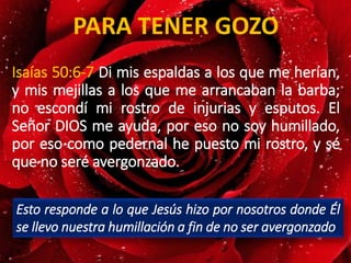 Isaías 50:6-7 Di mis espaldas a los que me herían,
y mis mejillas a los que me arrancaban la barba;
no escondí mi rostro de injurias y esputos. El
Señor DIOS me ayuda, por eso no soy humillado,
por eso como pedernal he puesto mi rostro, y sé
que no seré avergonzado.
PARA TENER GOZO
Esto responde a lo que Jesús hizo por nosotros donde Él
se llevo nuestra humillación a fin de no ser avergonzado
 