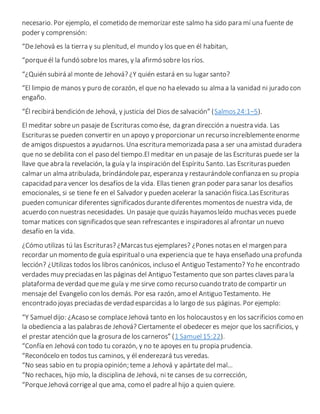 necesario. Por ejemplo, el cometido de memorizar este salmo ha sido para mí una fuente de
poder y comprensión:
“DeJehová es la tierra y su plenitud, el mundo y los que en él habitan,
“porqueél la fundó sobrelos mares, y la afirmó sobre los ríos.
“¿Quién subirá al monte de Jehová? ¿Y quién estará en su lugar santo?
“El limpio de manos y puro de corazón, el que no ha elevado su alma a la vanidad ni jurado con
engaño.
“Él recibirá bendición de Jehová, y justicia del Dios de salvación” (Salmos24:1–5).
El meditar sobreun pasaje de Escrituras como ése, da gran dirección a nuestra vida. Las
Escriturasse pueden convertir en un apoyo y proporcionar un recurso increíblementeenorme
de amigos dispuestos a ayudarnos. Una escritura memorizada pasa a ser una amistad duradera
que no se debilita con el paso del tiempo.El meditar en un pasaje de las Escrituras puedeser la
llave que abra la revelación, la guía y la inspiración del Espíritu Santo. Las Escrituraspueden
calmar un alma atribulada, brindándolepaz, esperanza y restaurándoleconfianza en su propia
capacidad para vencer los desafíos de la vida. Ellas tienen gran poder para sanar los desafíos
emocionales, si se tiene fe en el Salvador y pueden acelerar la sanación física.LasEscrituras
pueden comunicar diferentes significadosdurantediferentes momentosde nuestra vida, de
acuerdo con nuestras necesidades. Un pasaje que quizás hayamosleído muchasveces puede
tomar matices con significadosque sean refrescantes e inspiradoresal afrontar un nuevo
desafío en la vida.
¿Cómo utilizas tú las Escrituras? ¿Marcastus ejemplares? ¿Pones notasen el margen para
recordar un momento de guía espiritualo una experiencia que te haya enseñado una profunda
lección? ¿Utilizas todos los libros canónicos, incluso el Antiguo Testamento? Yo he encontrado
verdades muy preciadasen las páginas del Antiguo Testamento que son partes claves para la
plataforma deverdad queme guía y me sirve como recurso cuando trato de compartir un
mensaje del Evangelio con los demás. Por esa razón, amo el Antiguo Testamento. He
encontrado joyas preciadasde verdad esparcidas a lo largo de sus páginas. Por ejemplo:
“Y Samueldijo: ¿Acaso se complaceJehová tanto en los holocaustosy en los sacrificios como en
la obediencia a las palabrasde Jehová? Ciertamente el obedecer es mejor que los sacrificios, y
el prestar atención que la grosura de los carneros” (1 Samuel15:22).
“Confía en Jehová con todo tu corazón, y no te apoyes en tu propia prudencia.
“Reconócelo en todos tus caminos, y él enderezará tus veredas.
“No seas sabio en tu propia opinión; teme a Jehová y apártatedel mal…
“No rechaces, hijo mío, la disciplina de Jehová, ni te canses de su corrección,
“PorqueJehová corrigeal que ama, como el padreal hijo a quien quiere.
 