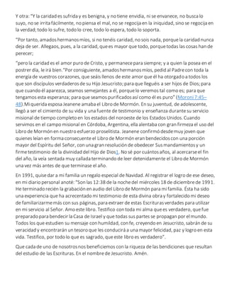 Y otra: “Y la caridad es sufrida y es benigna, y no tiene envidia, ni se envanece, no busca lo
suyo, no se irrita fácilmente, no piensa el mal, no se regocija en la iniquidad, sino se regocija en
la verdad; todo lo sufre, todo lo cree, todo lo espera, todo lo soporta.
“Por tanto, amadoshermanosmíos, si no tenéis caridad, no sois nada, porquela caridad nunca
deja de ser. Allegaos, pues, a la caridad, quees mayor que todo, porquetodas las cosas han de
perecer;
“pero la caridad es el amor puro de Cristo, y permanecepara siempre; y a quien la posea en el
postrer día, le irá bien.“Por consiguiente, amadoshermanosmíos, pedid al Padrecon toda la
energía de vuestros corazones, que seáis llenos de este amor que él ha otorgado a todos los
que son discípulos verdaderosde su Hijo Jesucristo; para que lleguéis a ser hijos de Dios; para
que cuando él aparezca, seamos semejantes a él, porquelo veremos tal como es; para que
tengamos esta esperanza; para que seamos purificadosasí como él es puro” (Moroni7:45–
48).Miquerida esposa Jeanene amaba el Libro de Mormón. En su juventud, de adolescente,
llegó a ser el cimiento de su vida y una fuente de testimonio y enseñanza durantesu servicio
misional de tiempo completo en los estados del noroeste de los Estados Unidos. Cuando
servimos en el campo misional en Córdoba, Argentina, ella alentaba con gran firmeza el uso del
Libro de Mormón en nuestro esfuerzo proselitista. Jeanene confirmó desdemuy joven que
quienes leían en forma consecuente el Libro de Mormón eran bendecidoscon una porción
mayor del Espíritu del Señor, con una gran resolución de obedecer Susmandamientosy un
firmetestimonio de la divinidad del Hijo de Dios1. No sé por cuántosaños, al acercarseel fin
del año, la veía sentada muy callada terminando de leer detenidamente el Libro de Mormón
una vez más antes de que terminase el año.
En 1991, quisedar a mi familia un regalo especial de Navidad. Al registrar el logro de ese deseo,
en mi diario personal anoté: “Son las 12:38 de la nochedel miércoles 18 de diciembrede 1991.
He terminado recién la grabación en audio del Libro de Mormón para mifamilia. Ésta ha sido
una experiencia que ha acrecentado mi testimonio de esta divina obra y fortalecido mi deseo
de familiarizarmemás con sus páginas, para extraer de estas Escriturasverdades para utilizar
en mi servicio al Señor. Amo este libro. Testifico con toda mi alma quees verdadero, quefue
preparado para bendecir la Casa de Israel y que todas sus partes se propagan por elmundo.
Todos los que estudien su mensaje con humildad, con fe, creyendo en Jesucristo, sabrán de su
veracidad y encontrarán un tesoro que les conducirá a una mayor felicidad, paz y logro en esta
vida. Testifico, por todo lo que es sagrado, queeste libro es verdadero”.
Que cada de uno de nosotrosnos beneficiemos con la riqueza de las bendiciones que resultan
del estudio de las Escrituras. En el nombrede Jesucristo. Amén.
 