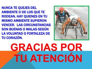 NUNCA TE QUEJES DEL
AMBIENTE O DE LOS QUE TE
RODEAN. HAY QUIENES EN TU
MISMO AMBIENTE SUPIERON
VENCER. LAS CIRCUNSTANCIAS
SON BUENAS O MALAS SEGÚN
LA VOLUNTAD O FORTALEZA DE
TU CORAZÓN.


    GRACIAS POR
    TU ATENCIÓN
 