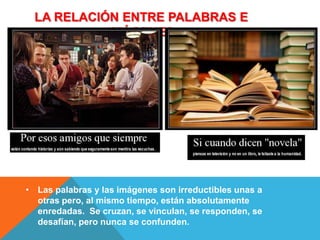 LA RELACIÓN ENTRE PALABRAS E
           IMÁGENES




• Las palabras y las imágenes son irreductibles unas a
  otras pero, al mismo tiempo, están absolutamente
  enredadas. Se cruzan, se vinculan, se responden, se
  desafían, pero nunca se confunden.
 