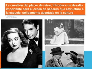 La cuestión del placer de mirar, introduce un desafío
importante para el orden de saberes que estructuró a
la escuela, sólidamente asentada en la cultura
letrada.
 