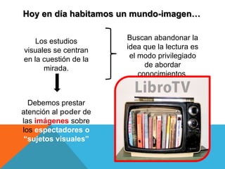 Hoy en día habitamos un mundo-imagen…


    Los estudios       Buscan abandonar la
visuales se centran    idea que la lectura es
en la cuestión de la    el modo privilegiado
      mirada.                de abordar
                           conocimientos.


  Debemos prestar
atención al poder de
las imágenes sobre
los espectadores o
 “sujetos visuales”
 
