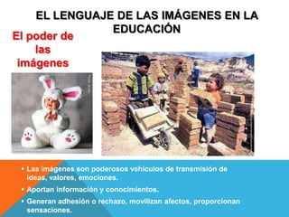 EL LENGUAJE DE LAS IMÁGENES EN LA
               EDUCACIÓN
El poder de
    las
 imágenes




  Las imágenes son poderosos vehículos de transmisión de
   ideas, valores, emociones.
  Aportan información y conocimientos.
  Generan adhesión o rechazo, movilizan afectos, proporcionan
   sensaciones.
 