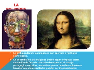 LA
POLISEMIA




    La ambigüedad de las imágenes dan apertura a múltiples
     significados.
    La polisemia de las imágenes puede llegar a explicar cierta
     sensación de falta de control o desorden en el trabajo
     pedagógico con ellas, sensación que es deseable animarse a
     transitar pues los resultados pueden ser insospechados.
 