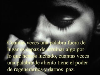 Cuantas veces una palabra fuera de lugar es capaz de arruinar algo por lo que hemos luchado, cuantas veces una palabra de aliento tiene el poder de regenerarnos y darnos  paz.  