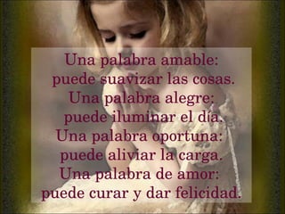 Una palabra amable: puede suavizar las cosas. Una palabra alegre: puede iluminar el d í a. Una palabra oportuna:  puede aliviar la carga. Una palabra de amor:  puede curar y dar felicidad. 