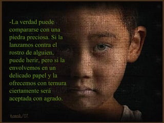 -La verdad puede compararse con una piedra preciosa. Si la lanzamos contra el rostro de alguien, puede herir, pero si la envolvemos en un delicado papel y la ofrecemos con ternura ciertamente será aceptada con agrado. 