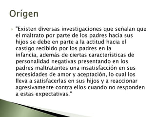 "Existen diversas investigaciones que señalan que el maltrato por parte de los padres hacia sus hijos se debe en parte a la actitud hacia el castigo recibido por los padres en la infancia, además de ciertas características de personalidad negativas presentando en los padres maltratantes una insatisfacción en sus necesidades de amor y aceptación, lo cual los lleva a satisfacerlas en sus hijos y a reaccionar agresivamente contra ellos cuando no responden a estas expectativas." Orígen