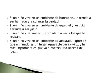 Si un niño vive en un ambiente de honradez... aprende a ser honrado y a conocer la verdad.Si un niño vive en un ambiente de equidad y justicia... aprende a ser justo.Si un niño vive amado... aprende a amar a los que lo rodean.Si un niño vive en un ambiente de amistad... aprende que el mundo es un lugar agradable para vivir... y lo más importante es que va a contribuir a hacer este ideal.