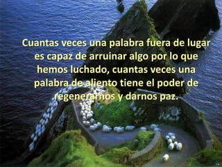 Cuantas veces una palabra fuera de lugar
  es capaz de arruinar algo por lo que
   hemos luchado, cuantas veces una
  palabra de aliento tiene el poder de
      regenerarnos y darnos paz.
 