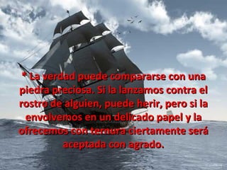 * La verdad puede compararse con una
piedra preciosa. Si la lanzamos contra el
rostro de alguien, puede herir, pero si la
  envolvemos en un delicado papel y la
ofrecemos con ternura ciertamente será
          aceptada con agrado.
 