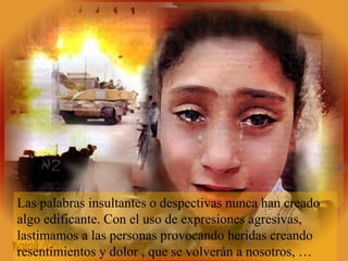 Las palabras insultantes o despectivas nunca han creado
algo edificante. Con el uso de expresiones agresivas,
lastimamos a las personas provocando heridas creando
resentimientos y dolor , que se volverán a nosotros, …
 