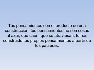 Tus pensamientos son el producto de una
construcción; tus pensamientos no son cosas
al azar, que caen, que se atraviesan; tu has
construido tus propios pensamientos a partir de
tus palabras.
 