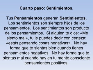 Cuarto paso: Sentimientos.
Tus Pensamientos generan Sentimientos.
Los sentimientos son siempre hijos de los
pensamientos. Los sentimientos son producto
de los pensamientos. Si alguien te dice: «Me
siento mal», tu le puedes decir con certeza:
«estás pensando cosas negativas». No hay
forma que te sientas bien cuando tienes
pensamientos negativos. No hay forma que te
sientas mal cuando hay en tu mente consciente
pensamientos positivos.
 