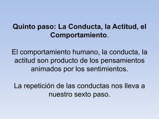 Quinto paso: La Conducta, la Actitud, el
Comportamiento.
El comportamiento humano, la conducta, la
actitud son producto de los pensamientos
animados por los sentimientos.
La repetición de las conductas nos lleva a
nuestro sexto paso.
 
