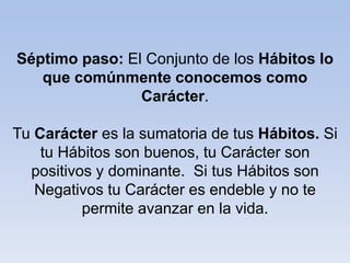 Séptimo paso: El Conjunto de los Hábitos lo
que comúnmente conocemos como
Carácter.
Tu Carácter es la sumatoria de tus Hábitos. Si
tu Hábitos son buenos, tu Carácter son
positivos y dominante. Si tus Hábitos son
Negativos tu Carácter es endeble y no te
permite avanzar en la vida.
 