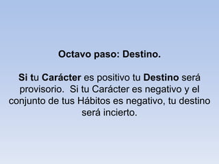 Octavo paso: Destino.
Si tu Carácter es positivo tu Destino será
provisorio. Si tu Carácter es negativo y el
conjunto de tus Hábitos es negativo, tu destino
será incierto.
 
