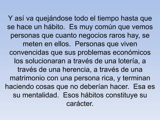 Y así va quejándose todo el tiempo hasta que
se hace un hábito. Es muy común que vemos
personas que cuanto negocios raros hay, se
meten en ellos. Personas que viven
convencidas que sus problemas económicos
los solucionaran a través de una lotería, a
través de una herencia, a través de una
matrimonio con una persona rica, y terminan
haciendo cosas que no deberían hacer. Esa es
su mentalidad. Esos hábitos constituye su
carácter.
 