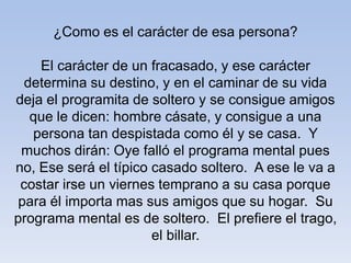 ¿Como es el carácter de esa persona?
El carácter de un fracasado, y ese carácter
determina su destino, y en el caminar de su vida
deja el programita de soltero y se consigue amigos
que le dicen: hombre cásate, y consigue a una
persona tan despistada como él y se casa. Y
muchos dirán: Oye falló el programa mental pues
no, Ese será el típico casado soltero. A ese le va a
costar irse un viernes temprano a su casa porque
para él importa mas sus amigos que su hogar. Su
programa mental es de soltero. El prefiere el trago,
el billar.
 