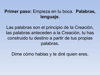 Primer paso: Empieza en tu boca. Palabras,
lenguaje.
Las palabras son el principio de la Creación,
las palabras anteceden a la Creación, tu has
construido tu destino a partir de tus propias
palabras.
Dime cómo hablas y te diré quien eres.
 