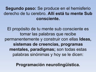 Segundo paso: Se produce en el hemisferio
derecho de tu cerebro. Allí está tu mente Sub
consciente.
El propósito de tu mente sub consciente es
tomar las palabras que recibe
permanentemente y construir con ellas Ideas,
sistemas de creencias, programas
mentales, paradigmas; son todas estas
palabras sinónimas y hoy se le dicen:
Programación neurolingüística.
 