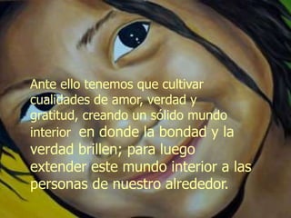 Ante ello tenemos que cultivar
cualidades de amor, verdad y
gratitud, creando un sólido mundo
interior en donde la bondad y la
verdad brillen; para luego
extender este mundo interior a las
personas de nuestro alrededor.
 