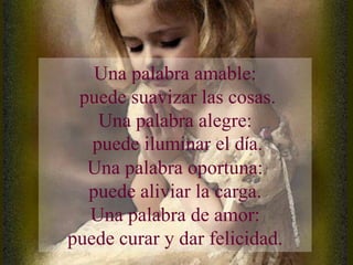 Una palabra amable:
 puede suavizar las cosas.
    Una palabra alegre:
   puede iluminar el día.
  Una palabra oportuna:
  puede aliviar la carga.
  Una palabra de amor:
puede curar y dar felicidad.
 