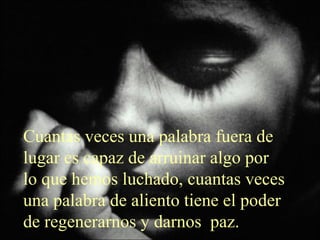 Cuantas veces una palabra fuera de 
lugar es capaz de arruinar algo por 
lo que hemos luchado, cuantas veces 
una palabra de aliento tiene el poder 
de regenerarnos y darnos paz. 
 