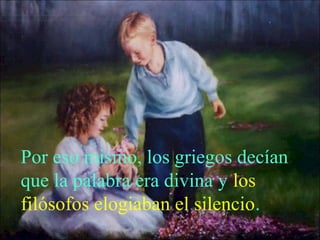 Por eso mismo, los griegos decían 
que la palabra era divina y los 
filósofos elogiaban el silencio. 
 